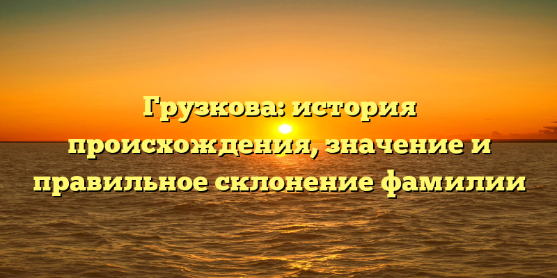 Грузкова: история происхождения, значение и правильное склонение фамилии