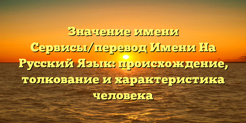 Значение имени Сервисы/перевод Имени На Русский Язык: происхождение, толкование и характеристика человека