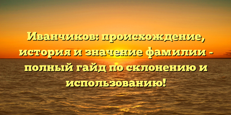 Иванчиков: происхождение, история и значение фамилии - полный гайд по склонению и использованию!