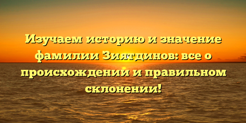 Изучаем историю и значение фамилии Зиятдинов: все о происхождении и правильном склонении!