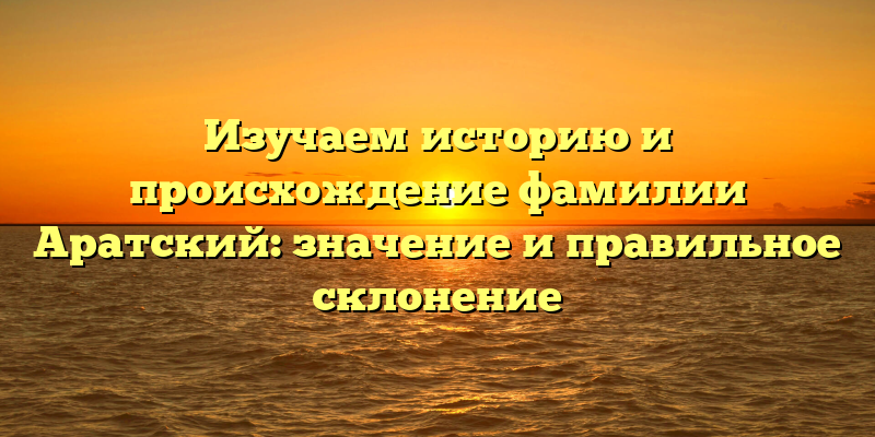 Изучаем историю и происхождение фамилии Аратский: значение и правильное склонение