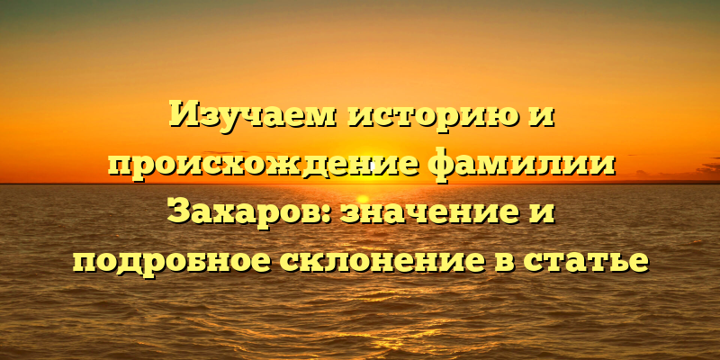 Изучаем историю и происхождение фамилии Захаров: значение и подробное склонение в статье