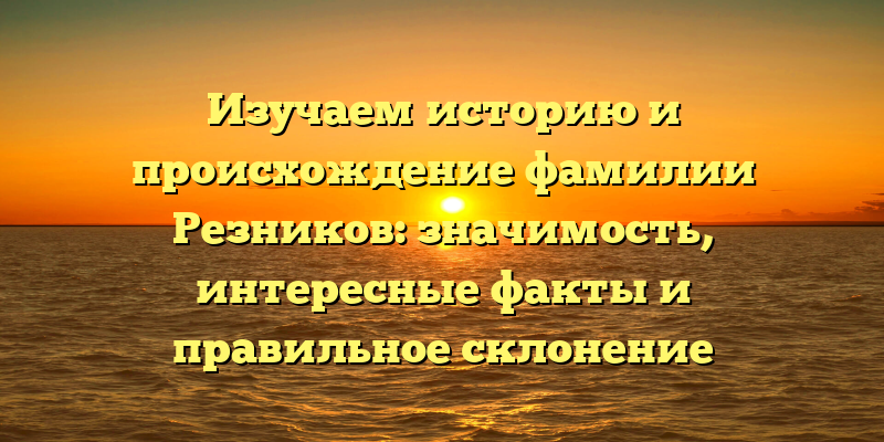 Изучаем историю и происхождение фамилии Резников: значимость, интересные факты и правильное склонение