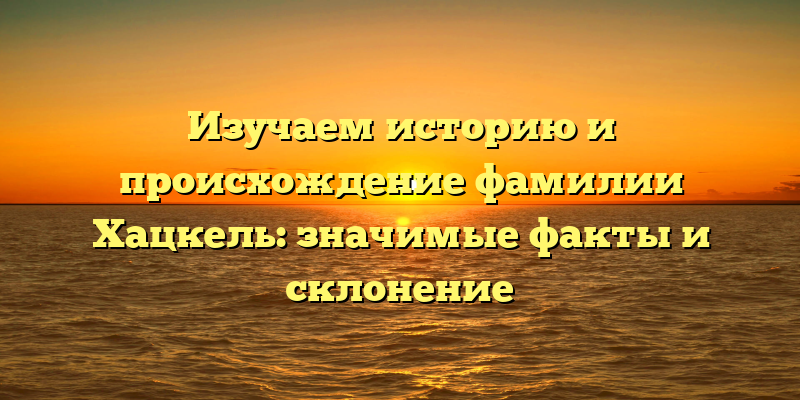 Изучаем историю и происхождение фамилии Хацкель: значимые факты и склонение