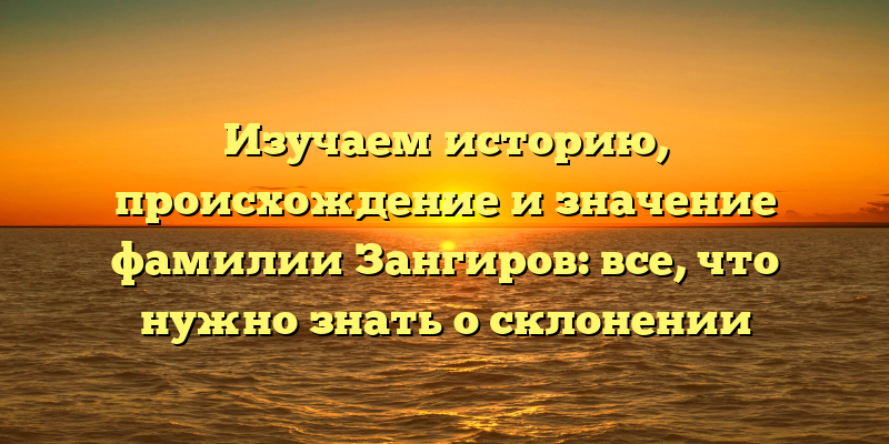 Изучаем историю, происхождение и значение фамилии Зангиров: все, что нужно знать о склонении
