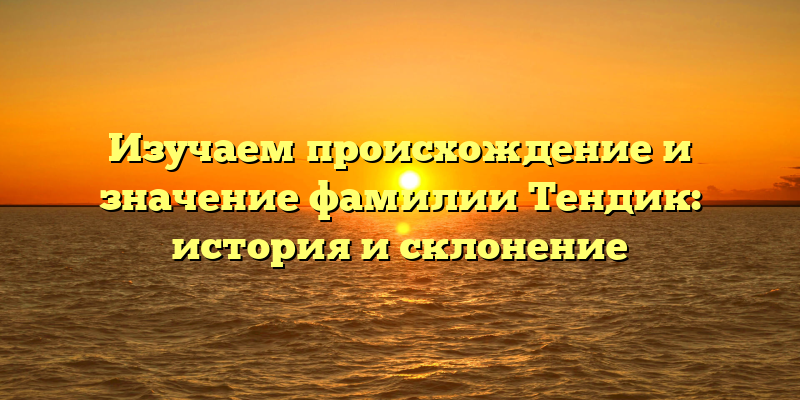 Изучаем происхождение и значение фамилии Тендик: история и склонение