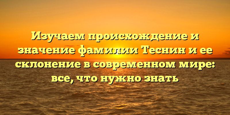 Изучаем происхождение и значение фамилии Теснин и ее склонение в современном мире: все, что нужно знать