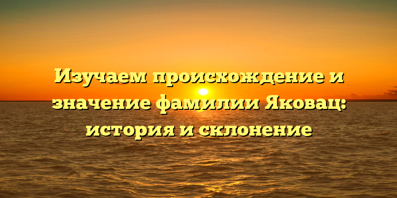 Изучаем происхождение и значение фамилии Яковац: история и склонение