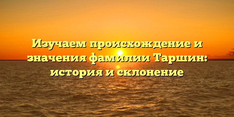 Изучаем происхождение и значения фамилии Таршин: история и склонение