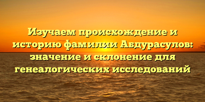 Изучаем происхождение и историю фамилии Абдурасулов: значение и склонение для генеалогических исследований