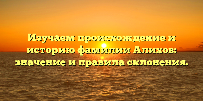Изучаем происхождение и историю фамилии Алихов: значение и правила склонения.