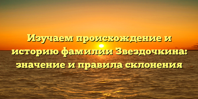 Изучаем происхождение и историю фамилии Звездочкина: значение и правила склонения