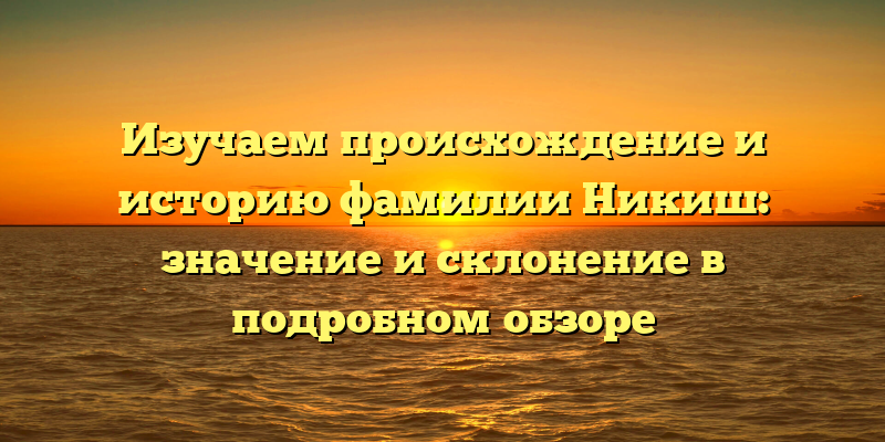 Изучаем происхождение и историю фамилии Никиш: значение и склонение в подробном обзоре