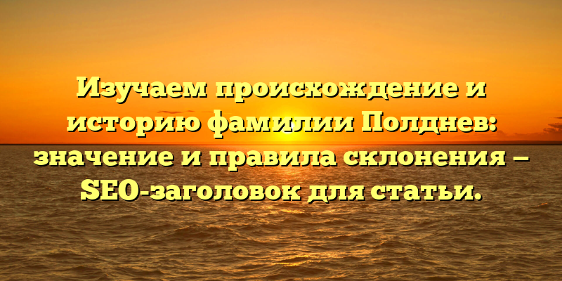 Изучаем происхождение и историю фамилии Полднев: значение и правила склонения — SEO-заголовок для статьи.