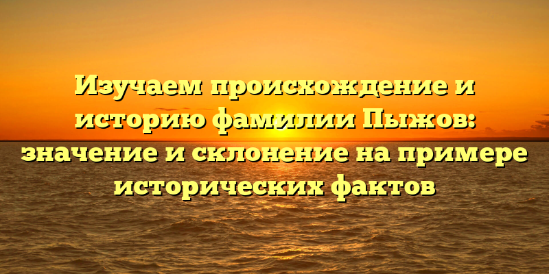 Изучаем происхождение и историю фамилии Пыжов: значение и склонение на примере исторических фактов