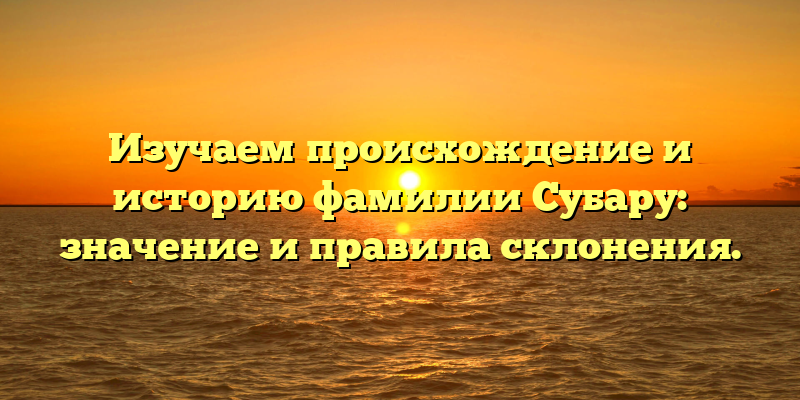 Изучаем происхождение и историю фамилии Субару: значение и правила склонения.