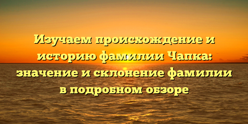 Изучаем происхождение и историю фамилии Чапка: значение и склонение фамилии в подробном обзоре