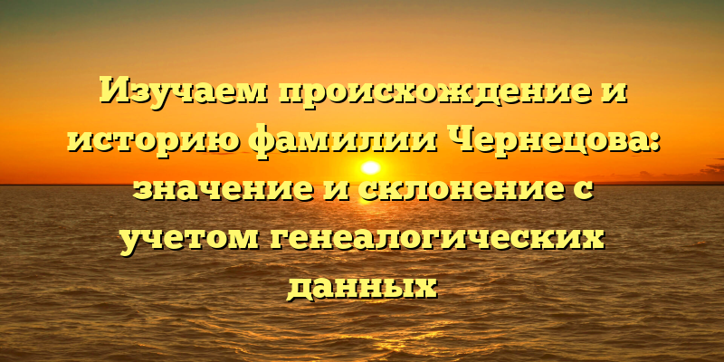 Изучаем происхождение и историю фамилии Чернецова: значение и склонение с учетом генеалогических данных