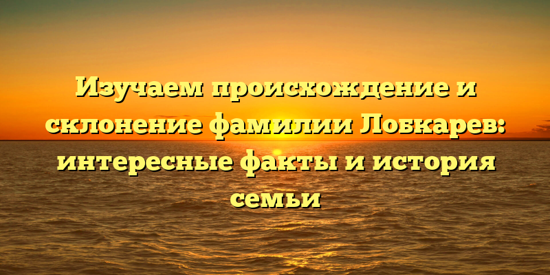 Изучаем происхождение и склонение фамилии Лобкарев: интересные факты и история семьи