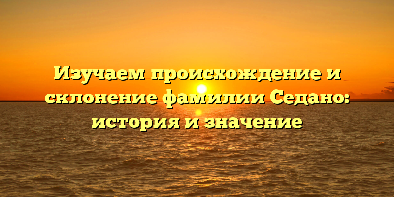 Изучаем происхождение и склонение фамилии Седано: история и значение
