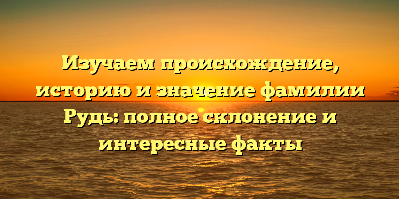 Изучаем происхождение, историю и значение фамилии Рудь: полное склонение и интересные факты