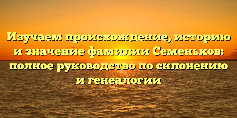 Изучаем происхождение, историю и значение фамилии Семеньков: полное руководство по склонению и генеалогии