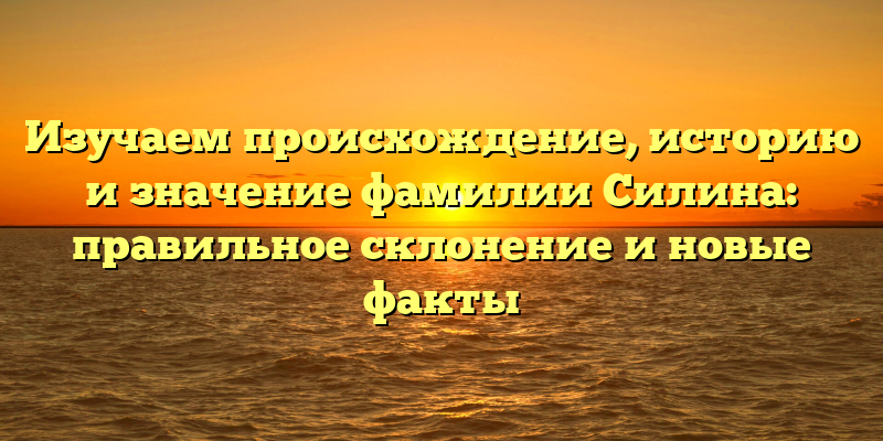 Изучаем происхождение, историю и значение фамилии Силина: правильное склонение и новые факты