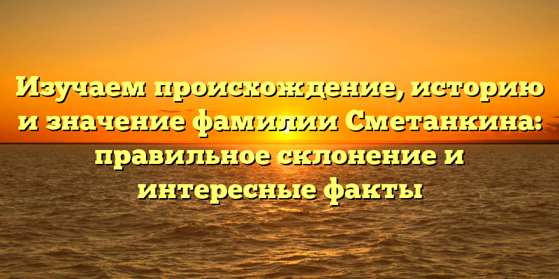 Изучаем происхождение, историю и значение фамилии Сметанкина: правильное склонение и интересные факты