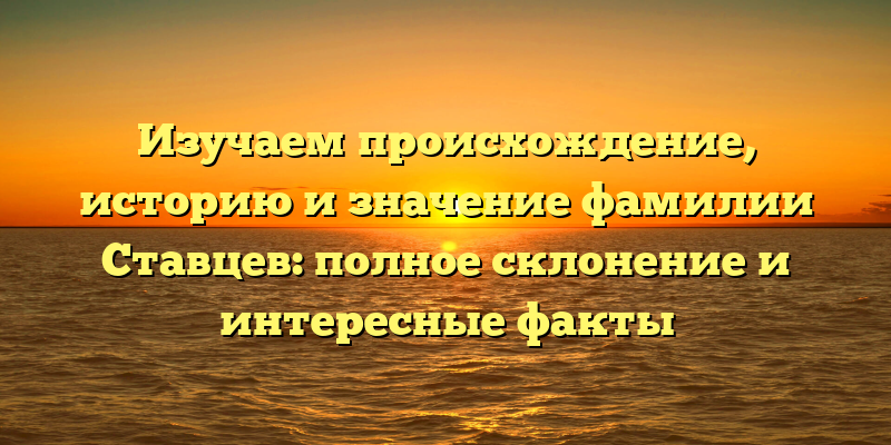 Изучаем происхождение, историю и значение фамилии Ставцев: полное склонение и интересные факты