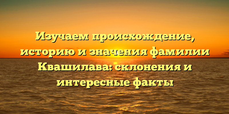 Изучаем происхождение, историю и значения фамилии Квашилава: склонения и интересные факты