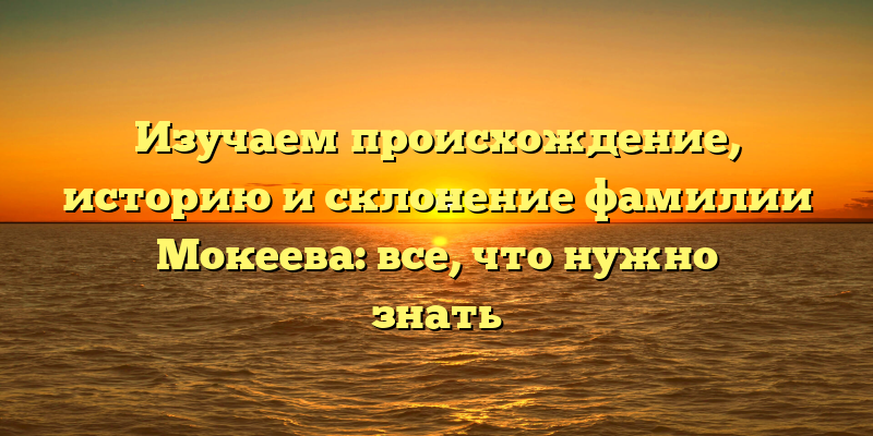 Изучаем происхождение, историю и склонение фамилии Мокеева: все, что нужно знать