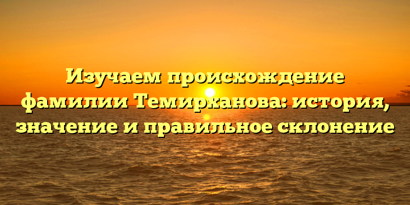 Изучаем происхождение фамилии Темирханова: история, значение и правильное склонение