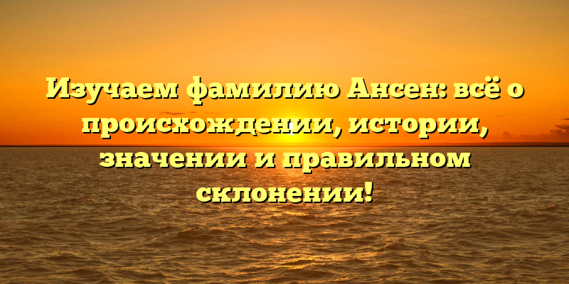 Изучаем фамилию Ансен: всё о происхождении, истории, значении и правильном склонении!