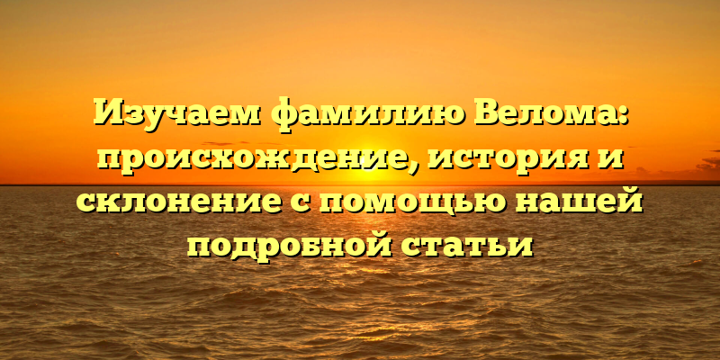 Изучаем фамилию Велома: происхождение, история и склонение с помощью нашей подробной статьи
