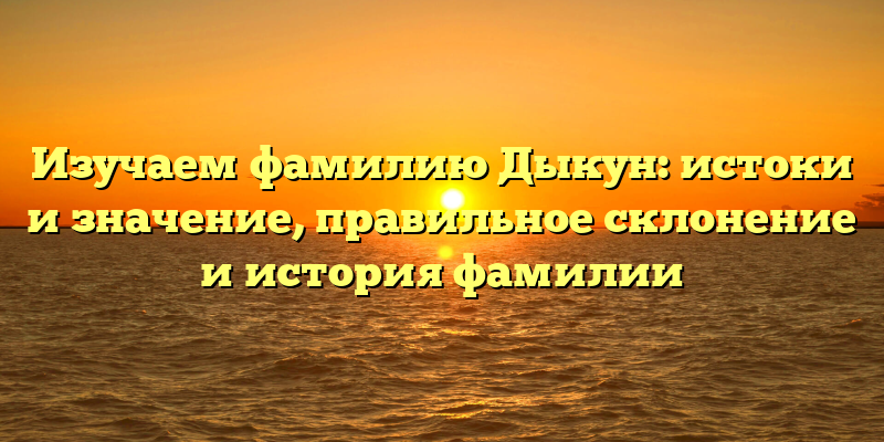 Изучаем фамилию Дыкун: истоки и значение, правильное склонение и история фамилии