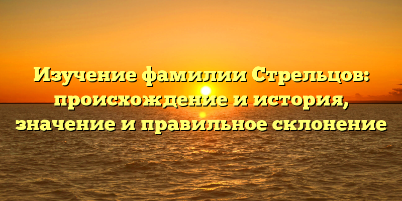 Изучение фамилии Стрельцов: происхождение и история, значение и правильное склонение