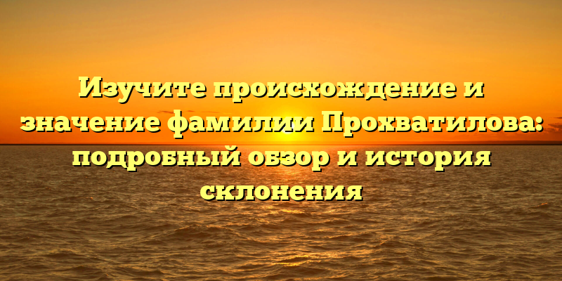 Изучите происхождение и значение фамилии Прохватилова: подробный обзор и история склонения