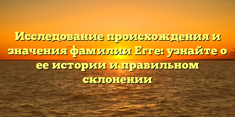 Исследование происхождения и значения фамилии Егге: узнайте о ее истории и правильном склонении