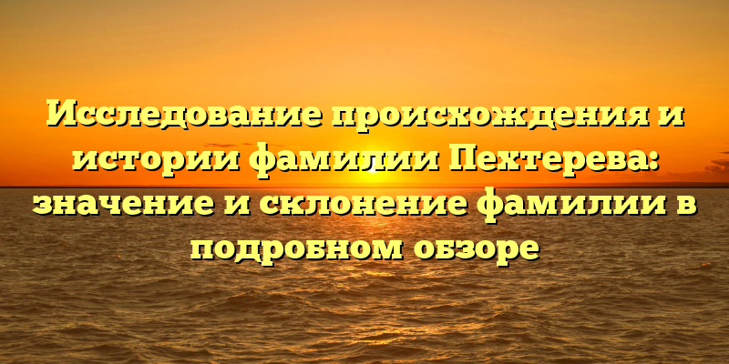 Исследование происхождения и истории фамилии Пехтерева: значение и склонение фамилии в подробном обзоре
