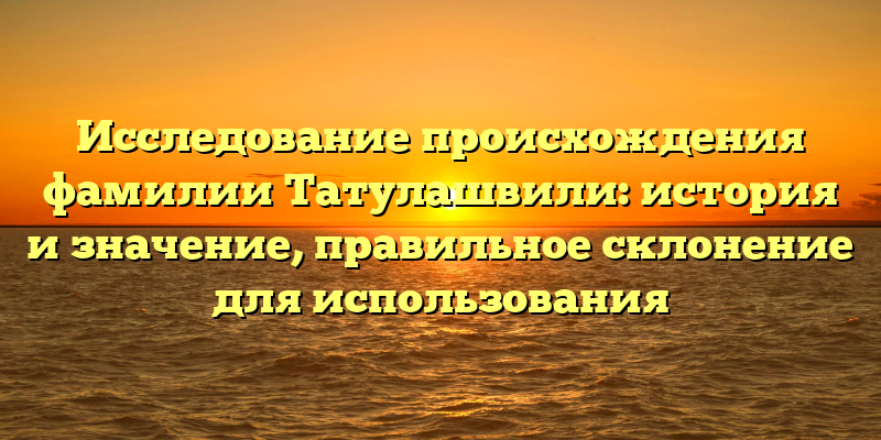 Исследование происхождения фамилии Татулашвили: история и значение, правильное склонение для использования