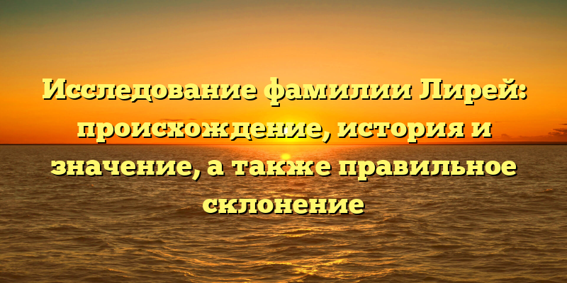 Исследование фамилии Лирей: происхождение, история и значение, а также правильное склонение