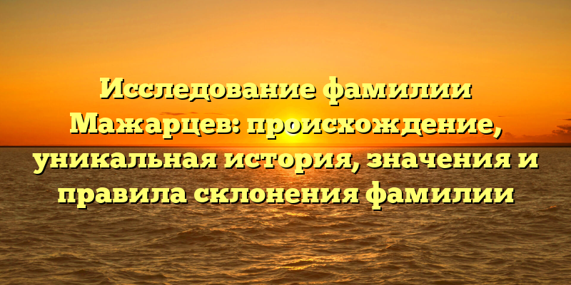 Исследование фамилии Мажарцев: происхождение, уникальная история, значения и правила склонения фамилии