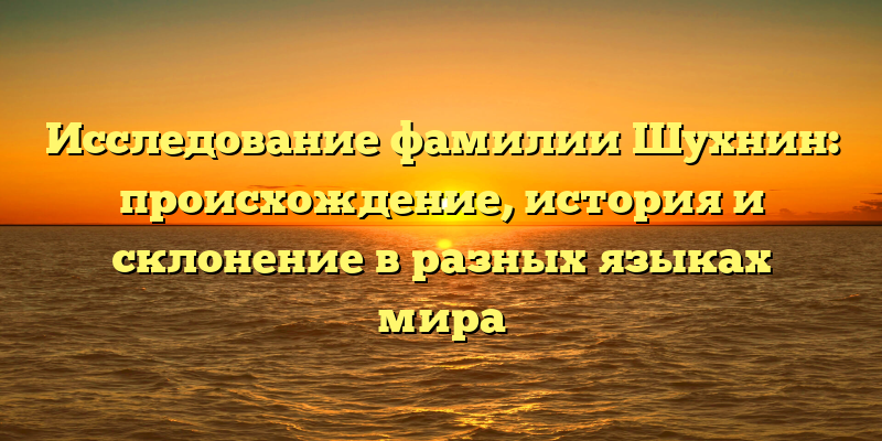 Исследование фамилии Шухнин: происхождение, история и склонение в разных языках мира