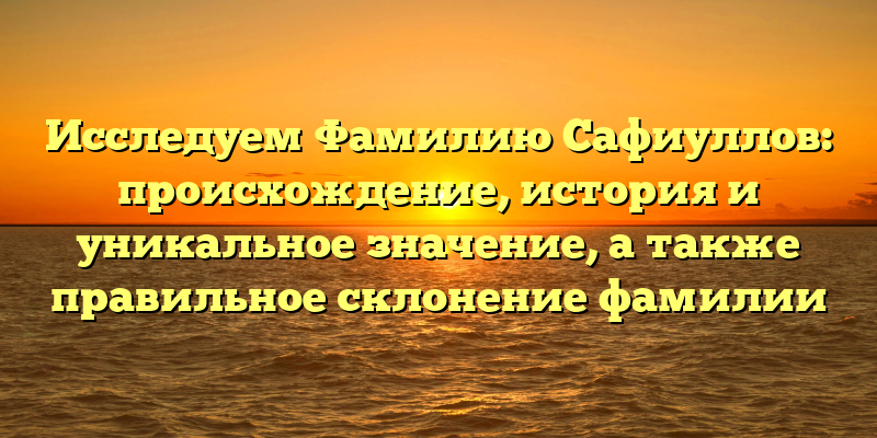 Исследуем Фамилию Сафиуллов: происхождение, история и уникальное значение, а также правильное склонение фамилии