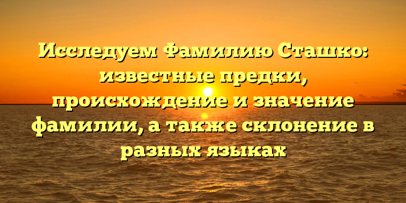 Исследуем Фамилию Сташко: известные предки, происхождение и значение фамилии, а также склонение в разных языках