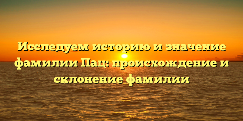 Исследуем историю и значение фамилии Пац: происхождение и склонение фамилии