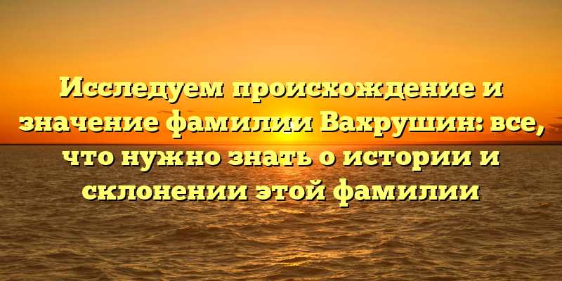 Исследуем происхождение и значение фамилии Вахрушин: все, что нужно знать о истории и склонении этой фамилии
