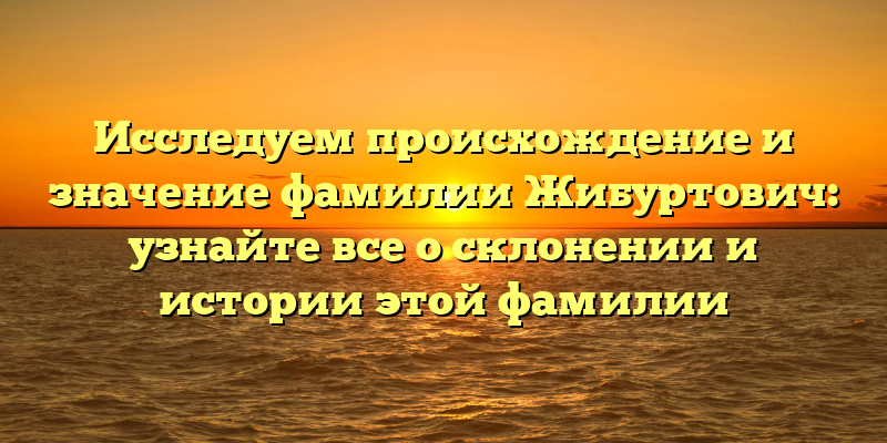 Исследуем происхождение и значение фамилии Жибуртович: узнайте все о склонении и истории этой фамилии