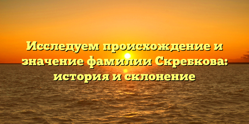 Исследуем происхождение и значение фамилии Скребкова: история и склонение