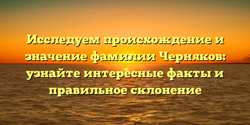 Исследуем происхождение и значение фамилии Черняков: узнайте интересные факты и правильное склонение